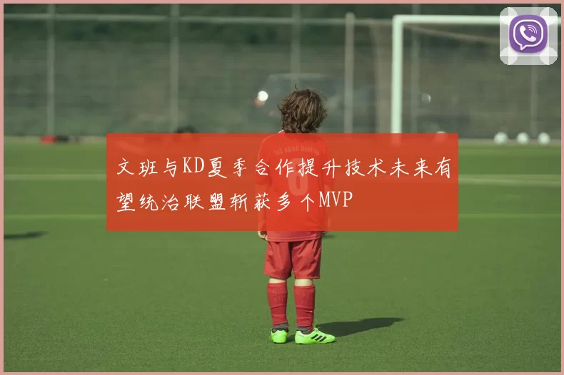 文班与KD夏季合作提升技术未来有望统治联盟斩获多个MVP