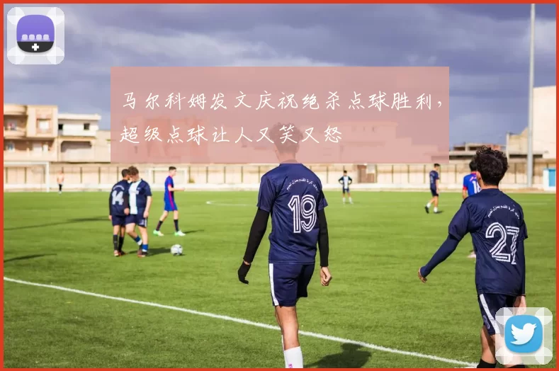 马尔科姆发文庆祝绝杀点球胜利，超级点球让人又笑又怒