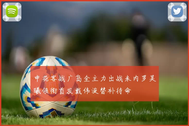 申花客战广岛全主力出战米内罗吴曦领衔首发戴伟浚替补待命