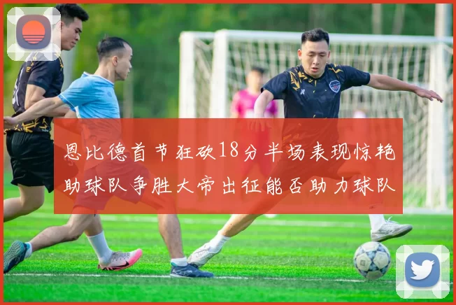 恩比德首节狂砍18分半场表现惊艳助球队争胜大帝出征能否助力球队逆袭