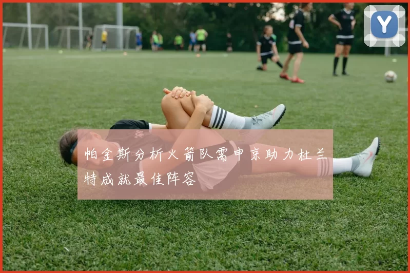 帕金斯分析火箭队需申京助力杜兰特成就最佳阵容