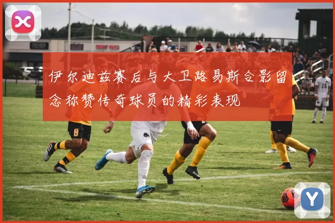 伊尔迪兹赛后与大卫路易斯合影留念称赞传奇球员的精彩表现