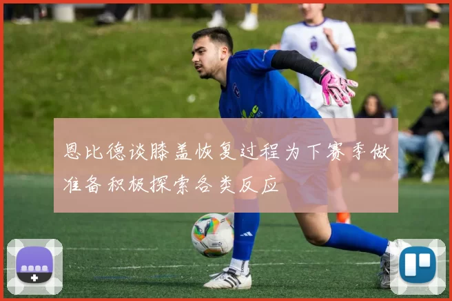 恩比德谈膝盖恢复过程为下赛季做准备积极探索各类反应