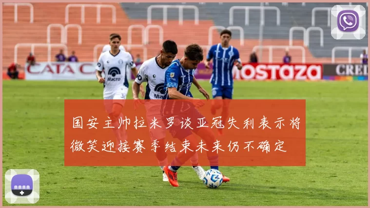 国安主帅拉米罗谈亚冠失利表示将微笑迎接赛季结束未来仍不确定