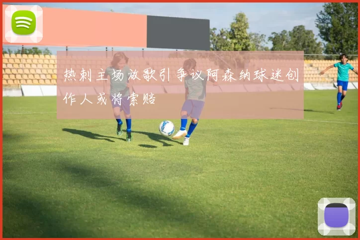 热刺主场放歌引争议阿森纳球迷创作人或将索赔