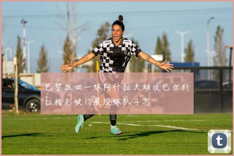 巴黎扳回一球阿什拉夫助攻巴尔科拉精彩破门展现球队斗志