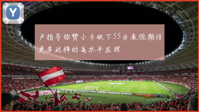 卢指导称赞小卡砍下55分表现期待更多这样的高水平发挥