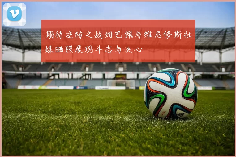 期待逆转之战姆巴佩与维尼修斯社媒晒照展现斗志与决心