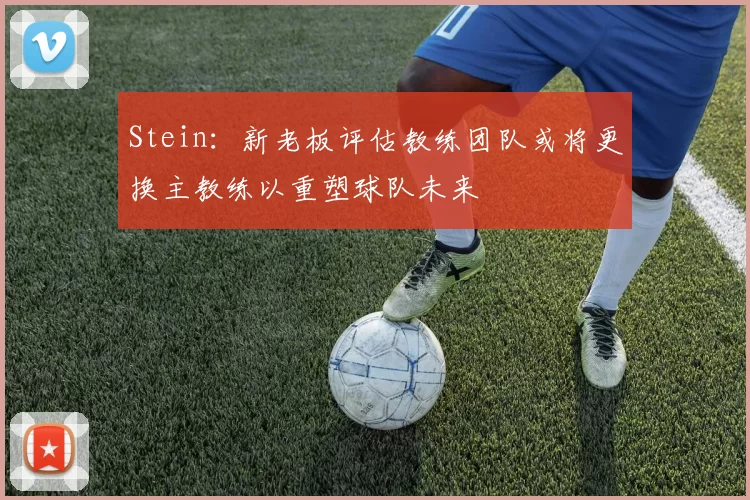 Stein：新老板评估教练团队或将更换主教练以重塑球队未来