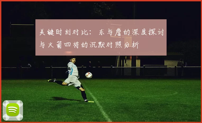 关键时刻对比：东与詹的深度探讨与火箭四将的沉默对照分析