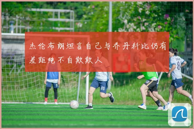 杰伦布朗坦言自己与乔丹科比仍有差距绝不自欺欺人
