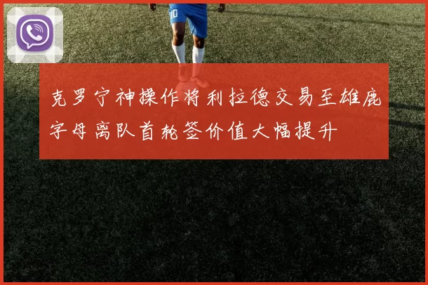克罗宁神操作将利拉德交易至雄鹿字母离队首轮签价值大幅提升