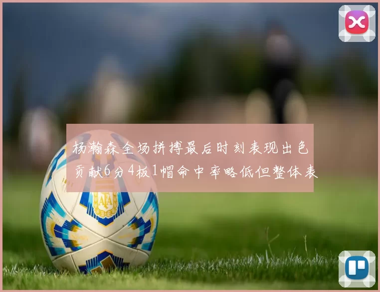 杨瀚森全场拼搏最后时刻表现出色贡献6分4板1帽命中率略低但整体表现令人满意