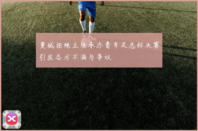 曼城拒绝主场承办青年足总杯决赛引发各方不满与争议