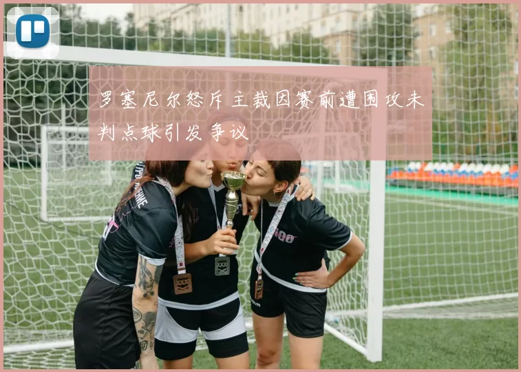 罗塞尼尔怒斥主裁因赛前遭围攻未判点球引发争议