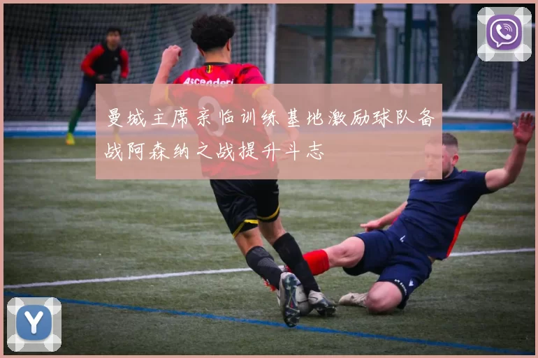 曼城主席亲临训练基地激励球队备战阿森纳之战提升斗志
