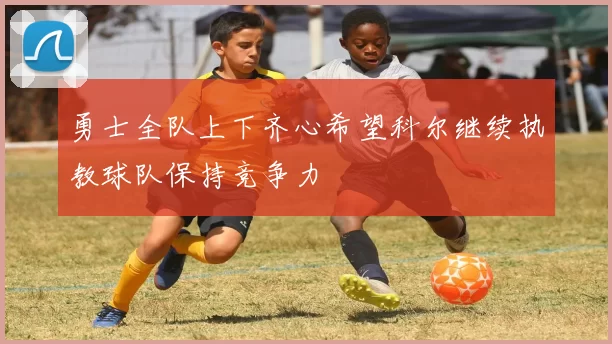 勇士全队上下齐心希望科尔继续执教球队保持竞争力