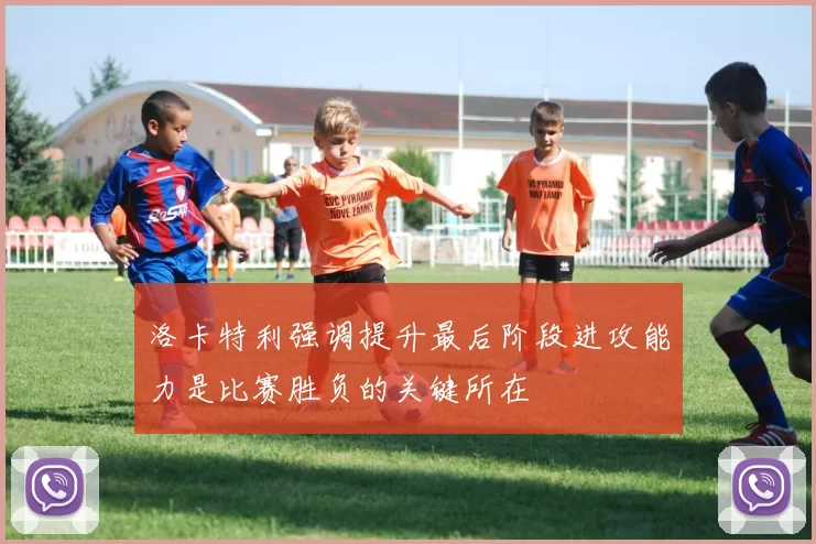 洛卡特利强调提升最后阶段进攻能力是比赛胜负的关键所在