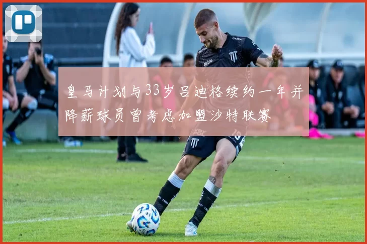 皇马计划与33岁吕迪格续约一年并降薪球员曾考虑加盟沙特联赛
