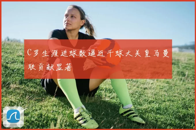 C罗生涯进球数逼近千球大关皇马曼联贡献显著