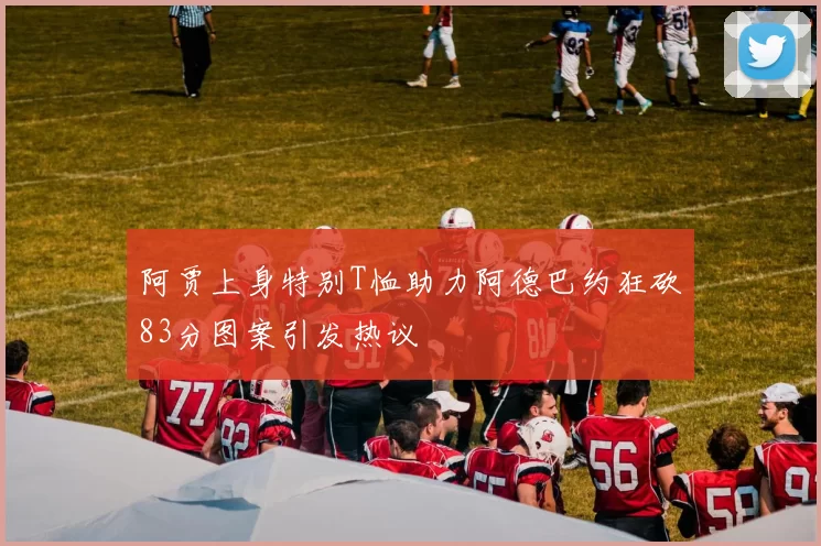 阿贾上身特别T恤助力阿德巴约狂砍83分图案引发热议