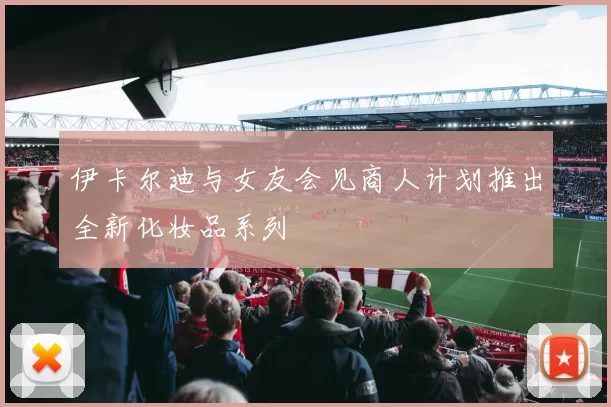 伊卡尔迪与女友会见商人计划推出全新化妆品系列