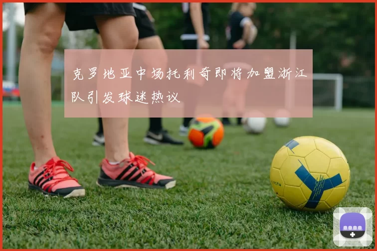 克罗地亚中场托利奇即将加盟浙江队引发球迷热议