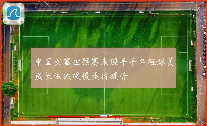 中国女篮世预赛表现平平年轻球员成长依然缓慢亟待提升