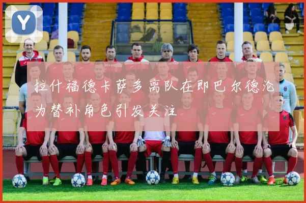 拉什福德卡萨多离队在即巴尔德沦为替补角色引发关注