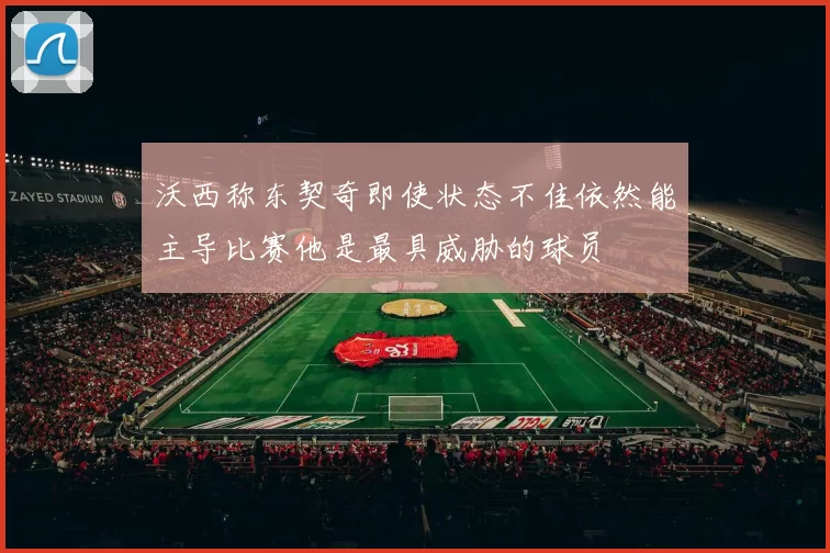 沃西称东契奇即使状态不佳依然能主导比赛他是最具威胁的球员