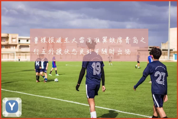 鲁媒报道王大雷高准翼缺席青岛之行五外援状态良好可随时出场