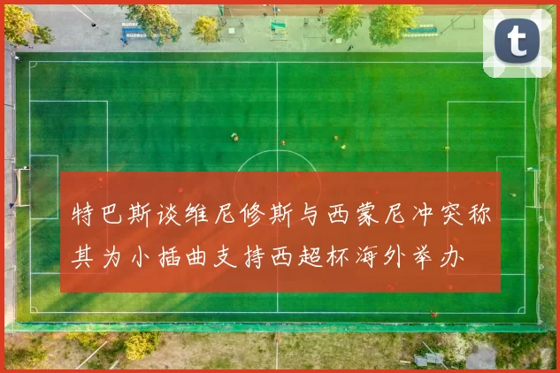 特巴斯谈维尼修斯与西蒙尼冲突称其为小插曲支持西超杯海外举办