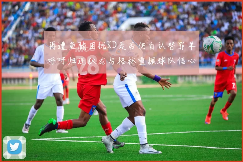 再遭鱼腩困扰KD是否仍自认替罪羊呼吁归还狄龙与格林重振球队信心